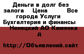 Деньги в долг без залога  › Цена ­ 100 - Все города Услуги » Бухгалтерия и финансы   . Ненецкий АО,Каменка д.